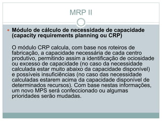 MRP II 
 Módulo de cálculo de necessidade de capacidade 
(capacity requirements planning ou CRP) 
O módulo CRP calcula, com base nos roteiros de 
fabricação, a capacidade necessária de cada centro 
produtivo, permitindo assim a identificação de ociosidade 
ou excesso de capacidade (no caso da necessidade 
calculada estar muito abaixo da capacidade disponível) 
e possíveis insuficiências (no caso das necessidade 
calculadas estarem acima da capacidade disponível de 
determinados recursos). Com base nestas informações, 
um novo MPS será confeccionado ou algumas 
prioridades serão mudadas. 
 