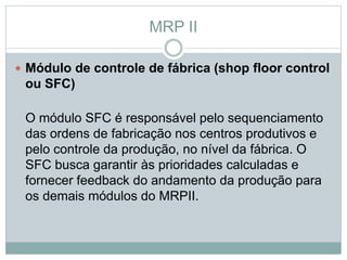 MRP II 
 Módulo de controle de fábrica (shop floor control 
ou SFC) 
O módulo SFC é responsável pelo sequenciamento 
das ordens de fabricação nos centros produtivos e 
pelo controle da produção, no nível da fábrica. O 
SFC busca garantir às prioridades calculadas e 
fornecer feedback do andamento da produção para 
os demais módulos do MRPII. 
 