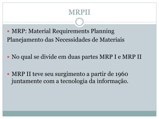 MRPII 
 MRP: Material Requirements Planning 
Planejamento das Necessidades de Materiais 
 No qual se divide em duas partes MRP I e MRP II 
 MRP II teve seu surgimento a partir de 1960 
juntamente com a tecnologia da informação. 
 