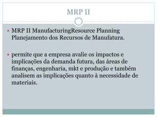 MRP II 
 MRP II ManufacturingResource Planning 
Planejamento dos Recursos de Manufatura. 
 permite que a empresa avalie os impactos e 
implicações da demanda futura, das áreas de 
finanças, engenharia, mkt e produção e também 
analisem as implicações quanto à necessidade de 
materiais. 
 