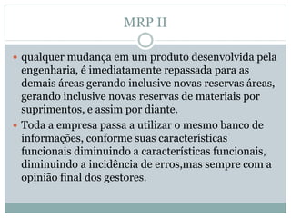 MRP II 
 qualquer mudança em um produto desenvolvida pela 
engenharia, é imediatamente repassada para as 
demais áreas gerando inclusive novas reservas áreas, 
gerando inclusive novas reservas de materiais por 
suprimentos, e assim por diante. 
 Toda a empresa passa a utilizar o mesmo banco de 
informações, conforme suas características 
funcionais diminuindo a características funcionais, 
diminuindo a incidência de erros,mas sempre com a 
opinião final dos gestores. 
 