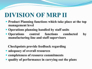 DIVISION OF MRP II
 Product Planning functions which take place at the top
management level
 Operations planning handled by staff units
 Operations control functions conducted by
manufacturing line and staff supervisors
Checkpoints provide feedback regarding
 adequacy of overall resources
 completeness of resource commitments
 quality of performance in carrying out the plans
 