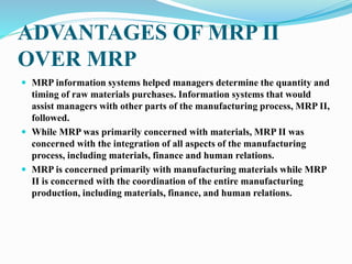 ADVANTAGES OF MRP II
OVER MRP
 MRP information systems helped managers determine the quantity and
timing of raw materials purchases. Information systems that would
assist managers with other parts of the manufacturing process, MRP II,
followed.
 While MRP was primarily concerned with materials, MRP II was
concerned with the integration of all aspects of the manufacturing
process, including materials, finance and human relations.
 MRP is concerned primarily with manufacturing materials while MRP
II is concerned with the coordination of the entire manufacturing
production, including materials, finance, and human relations.
 