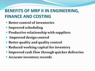 BENEFITS OF MRP II IN ENGINEERING,
FINANCE AND COSTING
 Better control of inventories
 Improved scheduling
 Productive relationship with suppliers
 Improved design control
 Better quality and quality control
 Reduced working capital for inventory
 Improved cash flow through quicker deliveries
 Accurate inventory records
 