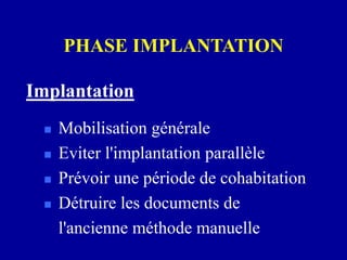 PHASE IMPLANTATION
 Mobilisation générale
 Eviter l'implantation parallèle
 Prévoir une période de cohabitation
 Détruire les documents de
l'ancienne méthode manuelle
Implantation
 