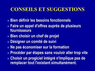 CONSEILS ET SUGGESTIONS
 Bien définir les besoins fonctionnels
 Faire un appel d'offres auprès de plusieurs
fournisseurs
 Bien choisir un chef de projet
 Désigner un comité de suivi
 Ne pas économiser sur la formation
 Procéder par étapes sans vouloir aller trop vite
 Choisir un progiciel intégré n'implique pas de
remplacer tout l'existant simultanément.
 