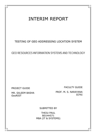 INTERIM REPORT
TESTING OF GEO ADDRESSING LOCATION SYSTEM
GEO RESOURCES INFORMATION SYSTEMS AND TECHNOLOGY
PROJECT GUIDE
MR. SALEEM BASHA
GeoRIST
SUBMITTED BY
THEJU PAUL
B01HH571
MBA (IT & SYSTEMS)
FACULTY GUIDE
PROF. M. S. NARAYANA
ICFAI
 