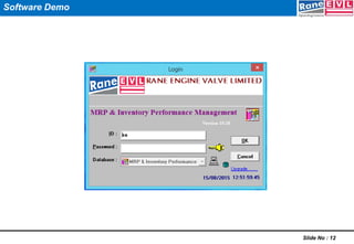 Slide No : 10
Company Level
- Absolute System Driven Production Planning Process
- Improved End To End Visibility And Effective Management of Inventory
More importantly proactive prompting of systems factual data in a standard form, drives each one to act quickly / appropriately.
Plant Level
- Improved Production Target Setting Process for the Month
- Better Capacity Planning / Utilization
- Control Over WIP
- Improved Material Accounting
Marketing
- Improved CFI
- Simplified, Flow of Orders & Schedules
Shop Floor
Manager Level
- Improved Daily Review Over Plan Vs Actual Production
Cell Leader Level
- Improved PDCA for achieving Daily Average Output
- Improved Accountability Over WIP
Quality
- Quick Analysis / Control over Scrap on Daily Basis
Materials
- Improved Planning & Positioning of RM @ Plant
User Level
- User Friendly
- Menu Driven ( No need of transaction code )
- No Wait Time / Follow-up for MIS
Benefits Derived @ all levels
 