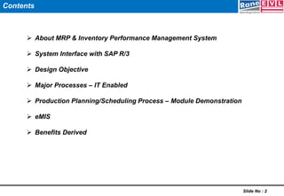  About MRP & Inventory Performance Management System
 System Interface with SAP R/3
 Design Objective
 Major Processes – IT Enabled
 Production Planning/Scheduling Process – Module Demonstration
 eMIS
 Benefits Derived
Slide No : 2
Contents
 