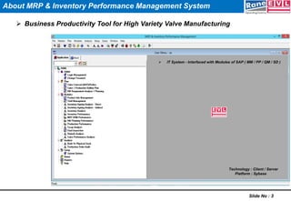  Business Productivity Tool for High Variety Valve Manufacturing
Slide No : 3
Technology : Client / Server
Platform : Sybase
 IT System - Interfaced with Modules of SAP ( MM / PP / QM / SD )
About MRP & Inventory Performance Management System
 