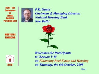   P.K. Gupta    Chairman & Managing Director,    National Housing Bank   New Delhi   Welcomes the Participants   to ‘Session V B’    on  Financing Real Estate and Housing     on Thursday, the 6th October, 2005 