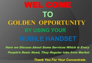 WEL COME 
TO 
GOLDEN OPPORTUNITY 
BY USING YOUR 
MOBILE HANDSET 
Here we Discuss About Some Services Which is Every 
People’s Basic Need, They Regular take from Market 
Thank You For Your Concentrate. 
 