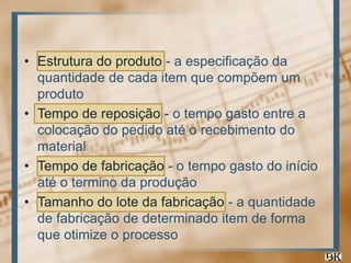 • Estrutura do produto - a especificação da
quantidade de cada item que compõem um
produto
• Tempo de reposição - o tempo gasto entre a
colocação do pedido até o recebimento do
material
• Tempo de fabricação - o tempo gasto do início
até o termino da produção
• Tamanho do lote da fabricação - a quantidade
de fabricação de determinado item de forma
que otimize o processo

 