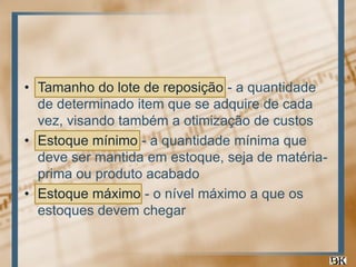 • Tamanho do lote de reposição - a quantidade
de determinado item que se adquire de cada
vez, visando também a otimização de custos
• Estoque mínimo - a quantidade mínima que
deve ser mantida em estoque, seja de matériaprima ou produto acabado
• Estoque máximo - o nível máximo a que os
estoques devem chegar

 