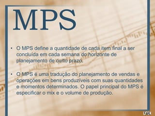 MPS
• O MPS define a quantidade de cada item final a ser
concluída em cada semana do horizonte de
planejamento de curto prazo.
• O MPS é uma tradução do planejamento de vendas e
operações em bens produzíveis com suas quantidades
e momentos determinados. O papel principal do MPS é
especificar o mix e o volume de produção.

 