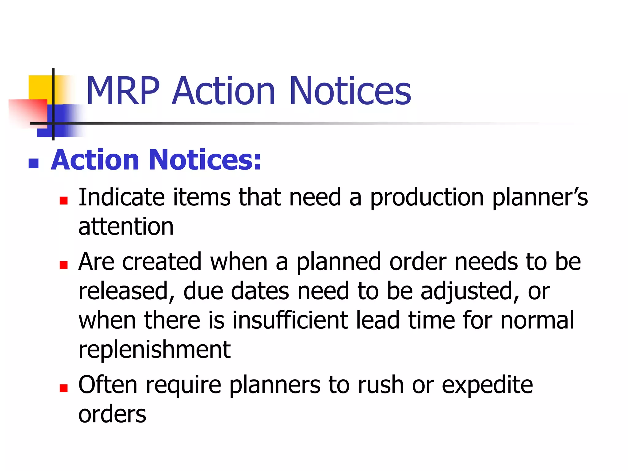 MRP Action Notices
 Action Notices:
 Indicate items that need a production planner’s
attention
 Are created when a planned order needs to be
released, due dates need to be adjusted, or
when there is insufficient lead time for normal
replenishment
 Often require planners to rush or expedite
orders
 