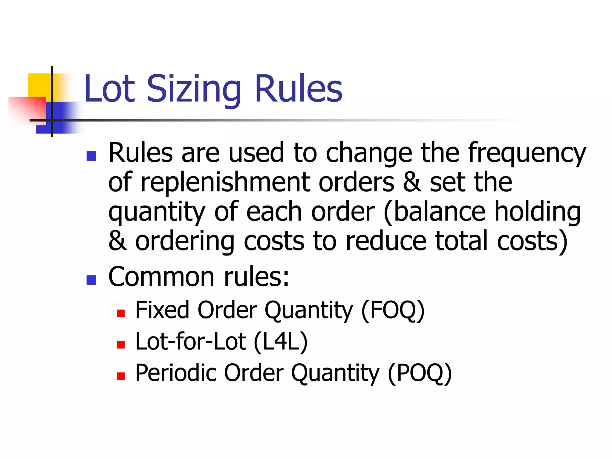 Lot Sizing Rules
 Rules are used to change the frequency
of replenishment orders & set the
quantity of each order (balance holding
& ordering costs to reduce total costs)
 Common rules:
 Fixed Order Quantity (FOQ)
 Lot-for-Lot (L4L)
 Periodic Order Quantity (POQ)
 