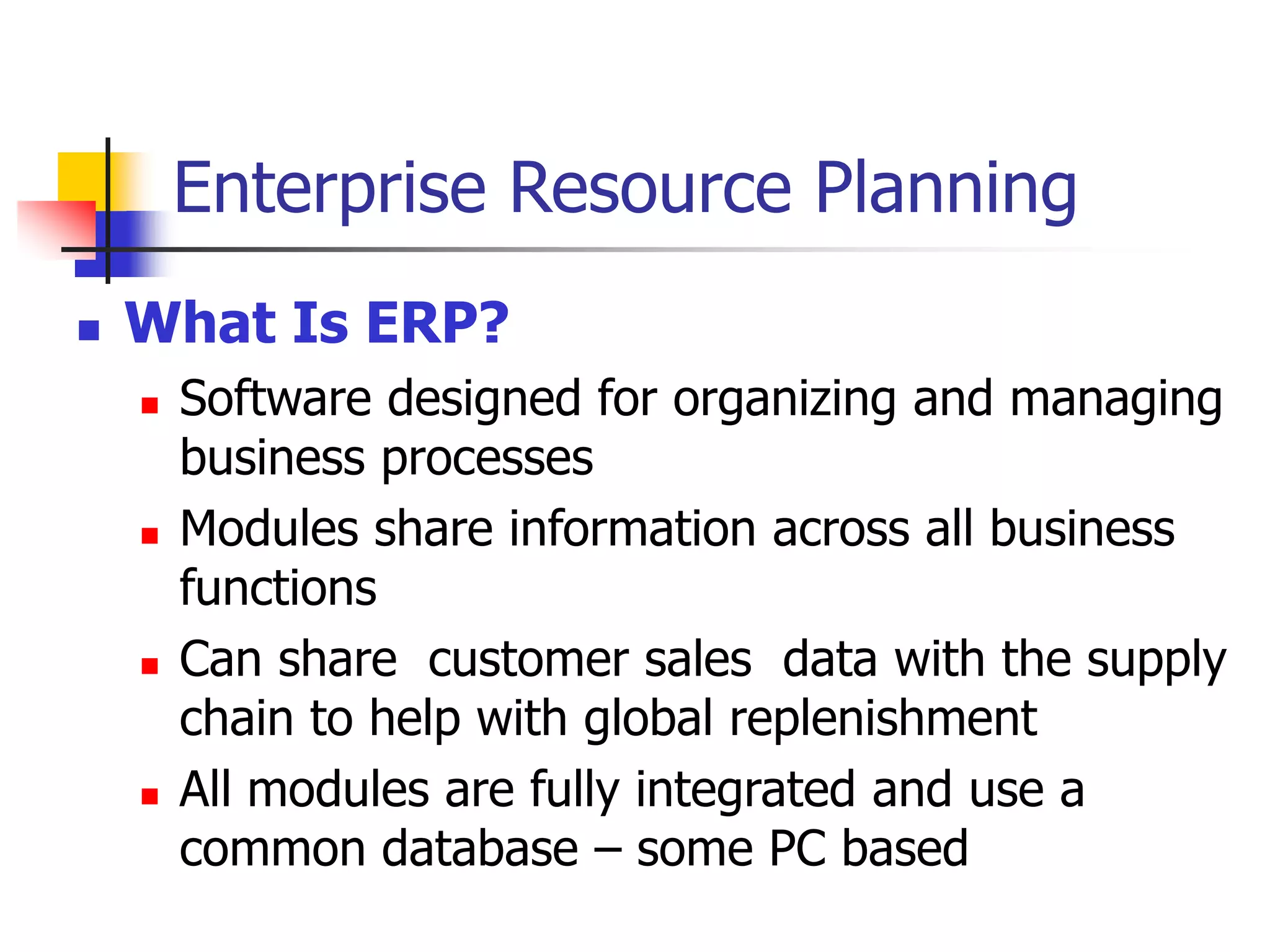 Enterprise Resource Planning
 What Is ERP?
 Software designed for organizing and managing
business processes
 Modules share information across all business
functions
 Can share customer sales data with the supply
chain to help with global replenishment
 All modules are fully integrated and use a
common database – some PC based
 