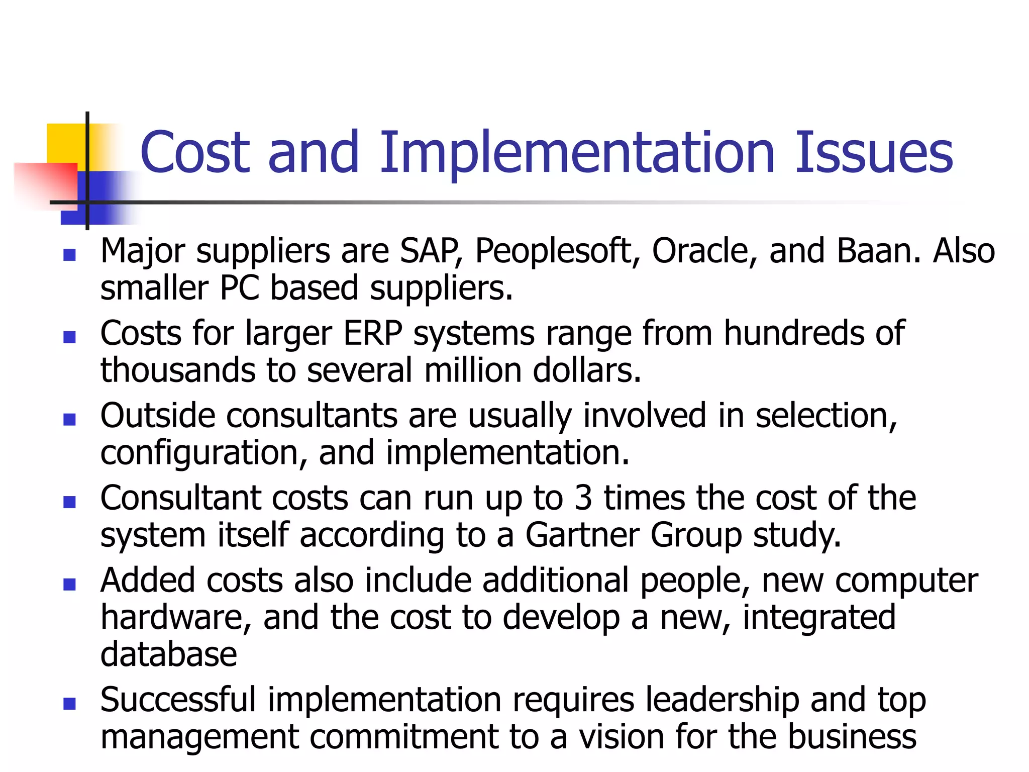 Cost and Implementation Issues
 Major suppliers are SAP, Peoplesoft, Oracle, and Baan. Also
smaller PC based suppliers.
 Costs for larger ERP systems range from hundreds of
thousands to several million dollars.
 Outside consultants are usually involved in selection,
configuration, and implementation.
 Consultant costs can run up to 3 times the cost of the
system itself according to a Gartner Group study.
 Added costs also include additional people, new computer
hardware, and the cost to develop a new, integrated
database
 Successful implementation requires leadership and top
management commitment to a vision for the business
 