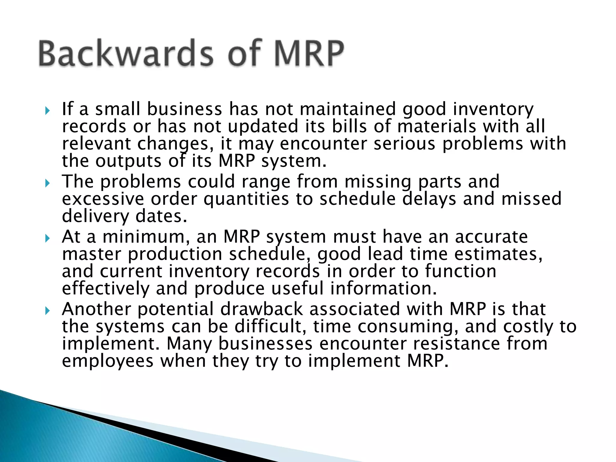    If a small business has not maintained good inventory
    records or has not updated its bills of materials with all
    relevant changes, it may encounter serious problems with
    the outputs of its MRP system.
   The problems could range from missing parts and
    excessive order quantities to schedule delays and missed
    delivery dates.
   At a minimum, an MRP system must have an accurate
    master production schedule, good lead time estimates,
    and current inventory records in order to function
    effectively and produce useful information.
   Another potential drawback associated with MRP is that
    the systems can be difficult, time consuming, and costly to
    implement. Many businesses encounter resistance from
    employees when they try to implement MRP.
 