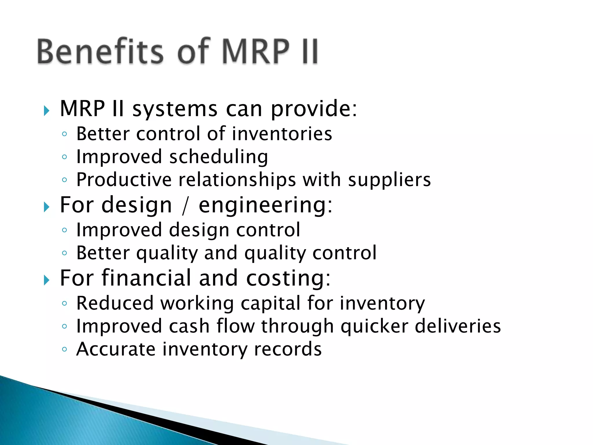    MRP II systems can provide:
    ◦ Better control of inventories
    ◦ Improved scheduling
    ◦ Productive relationships with suppliers
   For design / engineering:
    ◦ Improved design control
    ◦ Better quality and quality control
   For financial and costing:
    ◦ Reduced working capital for inventory
    ◦ Improved cash flow through quicker deliveries
    ◦ Accurate inventory records
 