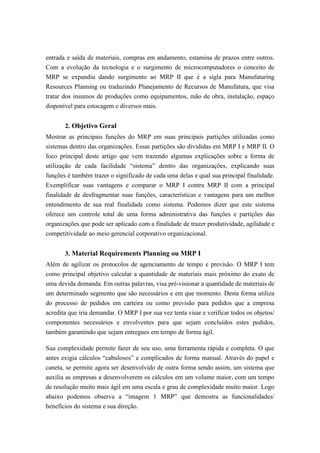 entrada e saída de materiais, compras em andamento, estamina de prazos entre outros.
Com a evolução da tecnologia e o surgimento de microcomputadores o conceito de
MRP se expandiu dando surgimento ao MRP II que é a sigla para Manufaturing
Resources Planning ou traduzindo Planejamento de Recursos de Manufatura, que visa
tratar dos insumos de produções como equipamentos, mão de obra, instalação, espaço
disponível para estocagem e diversos mais.
2. Objetivo Geral
Mostrar as principais funções do MRP em suas principais partições utilizadas como
sistemas dentro das organizações. Essas partições são divididas em MRP I e MRP II. O
foco principal deste artigo que vem trazendo algumas explicações sobre a forma de
utilização de cada facilidade “sistema” dentro das organizações, explicando suas
funções é também trazer o significado de cada uma delas e qual sua principal finalidade.
Exemplificar suas vantagens e comparar o MRP I contra MRP II com a principal
finalidade de desfragmentar suas funções, características e vantagens para um melhor
entendimento de sua real finalidade como sistema. Podemos dizer que este sistema
oferece um controle total de uma forma administrativa das funções e partições das
organizações que pode ser aplicado com a finalidade de trazer produtividade, agilidade e
competitividade ao meio gerencial corporativo organizacional.
3. Material Requirements Planning ou MRP I
Além de agilizar os protocolos de agenciamento de tempo e previsão. O MRP I tem
como principal objetivo calcular a quantidade de materiais mais próximo do exato de
uma devida demanda. Em outras palavras, visa pré-visionar a quantidade de materiais de
um determinado segmento que são necessários e em que momento. Desta forma utiliza
do processo de pedidos em carteira ou como previsão para pedidos que a empresa
acredita que iria demandar. O MRP I por sua vez tenta visar e verificar todos os objetos/
componentes necessários e envolventes para que sejam concluídos estes pedidos,
também garantindo que sejam entregues em tempo de forma ágil.
Sua complexidade permite fazer de seu uso, uma ferramenta rápida e completa. O que
antes exigia cálculos “cabulosos” e complicados de forma manual. Através do papel e
caneta, se permite agora ser desenvolvido de outra forma sendo assim, um sistema que
auxilia as empresas a desenvolverem os cálculos em um volume maior, com um tempo
de resolução muito mais ágil em uma escala e grau de complexidade muito maior. Logo
abaixo podemos observa a “imagem 1 MRP” que demostra as funcionalidades/
benefícios do sistema e sua direção.
 