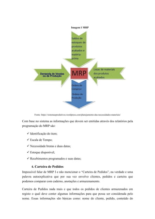 Imagem 1 MRP
Fonte: https://sistemasprodutivos.wordpress.com/planejamento-das-necessidades-materiais/
Com base no sistema as informações que devem ser emitidas através dos relatórios pela
programação do MRP são:
 Identificação do item;
 Escala de Tempo;
 Necessidade brutas e duas datas;
 Estoque disponível;
 Recebimentos programados e suas datas;
4. Carteira de Pedidos
Impossível falar de MRP I e não mencionar o “Carteira de Pedidos”, na verdade e uma
palavra autoexplicativa que por sua vez envolvo clientes, pedidos e carteira que
podemos comparar com caderno, anotações e armazenamento.
Carteira de Pedidos nada mais e que todos os pedidos de clientes armazenados em
registo o qual deve conter algumas informações para que possa ser considerada pelo
nome. Essas informações são básicas como: nome do cliente, pedido, conteúdo do
 