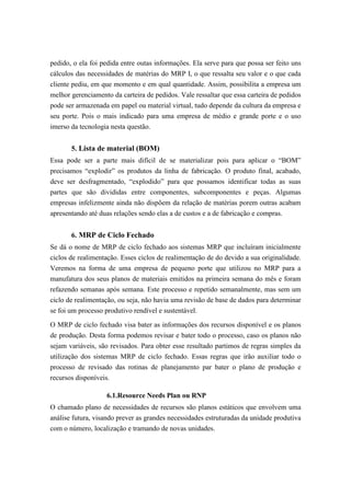 pedido, o ela foi pedida entre outas informações. Ela serve para que possa ser feito uns
cálculos das necessidades de matérias do MRP I, o que ressalta seu valor e o que cada
cliente pediu, em que momento e em qual quantidade. Assim, possibilita a empresa um
melhor gerenciamento da carteira de pedidos. Vale ressaltar que essa carteira de pedidos
pode ser armazenada em papel ou material virtual, tudo depende da cultura da empresa e
seu porte. Pois o mais indicado para uma empresa de médio e grande porte e o uso
imerso da tecnologia nesta questão.
5. Lista de material (BOM)
Essa pode ser a parte mais difícil de se materializar pois para aplicar o “BOM”
precisamos “explodir” os produtos da linha de fabricação. O produto final, acabado,
deve ser desfragmentado, “explodido” para que possamos identificar todas as suas
partes que são divididas entre componentes, subcomponentes e peças. Algumas
empresas infelizmente ainda não dispõem da relação de matérias porem outras acabam
apresentando até duas relações sendo elas a de custos e a de fabricação e compras.
6. MRP de Ciclo Fechado
Se dá o nome de MRP de ciclo fechado aos sistemas MRP que incluíram inicialmente
ciclos de realimentação. Esses ciclos de realimentação de do devido a sua originalidade.
Veremos na forma de uma empresa de pequeno porte que utilizou no MRP para a
manufatura dos seus planos de materiais emitidos na primeira semana do mês e foram
refazendo semanas após semana. Este processo e repetido semanalmente, mas sem um
ciclo de realimentação, ou seja, não havia uma revisão de base de dados para determinar
se foi um processo produtivo rendível e sustentável.
O MRP de ciclo fechado visa bater as informações dos recursos disponível e os planos
de produção. Desta forma podemos revisar e bater todo o processo, caso os planos não
sejam variáveis, são revisados. Para obter esse resultado partimos de regras simples da
utilização dos sistemas MRP de ciclo fechado. Essas regras que irão auxiliar todo o
processo de revisado das rotinas de planejamento par bater o plano de produção e
recursos disponíveis.
6.1.Resource Needs Plan ou RNP
O chamado plano de necessidades de recursos são planos estáticos que envolvem uma
análise futura, visando prever as grandes necessidades estruturadas da unidade produtiva
com o número, localização e tramando de novas unidades.
 