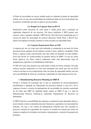 O Plano de necessidade de recurso também pode ser chamado de plano de capacidade
infinita, uma vez que suas possibilidades de estabelecer dados de neves de produção são
incontáveis, lembrando que tudo se aplica a sua necessidade.
6.2. Rough-Cut Capacity Plans ou RCCP
Responsável pelos processos de curto prazo e médio prazo para a produção de
capacidade disponível de um processo. Ele busca confrontar o MPS perante seus
recursos- chave e gargalos. Quando o MPS não for viável deverá ser reajustando que é o
inverso do plano de necessidade de recursos (Resource Needs Plan), o RCCP deve
operar com algumas restrições, portanto se trona um plano de capacidade finita.
6.3. Capacity Requirements Plans ou CRP
A empresa por sua vez exige uma certa demanda se comparada ao seu porte de forma
que possa tornar qualquer ato de mudança visando o lucro, melhoria e qualidade. Desta
forma a empresa acaba concretizando uma base diária de demanda de ardo trabalho.
Esses que devem ser confeccionados de gerados através do MRP e só por ele, dessa
forma aplica-se um efeito variável impactante sobre uma determinada carga de
equipamentos específicos ou trabalhadores (individuo).
O CRP tem como base projetar essa carda diária a frente de forma constante. Ele pode
realocar recursos temporários no setor para demandar uma tarefa que tem um perfil
variável com base no seu conhecimento sobre um plano de capacidade infinita, mas não
tem a possibilidade de observar e monitorar a capacidade de cada máquina one-by-one.
7. Manufacturing Resourse Planning ou MRP II
Devido a evolução da tecnologia que se deu ao surgimento de microcomputadores
possibilitando a agilidade do ordenamento de processos durante os anos 80 e 90 as
empresas tiveram o conceito de planejamento de necessidades de materiais aumentado
de tal forma que MRP foi ampliado dando origem ao MRP II que é a sigla de
Manufacturing Resourse Planning ou traduzindo Planejamento de Recursos de
Manufatura.
O MRP II permite a possibilidade das empresas se prepararem para demandas futuras e
possivelmente avaliar as demandas das áreas financeiras, engenharia e de necessidade de
materiais. Ou seja, é um sistema de planejamento ilimitado pois não considera as
possíveis restrições de capacidade dos recursos se tornado um sistema que inclui um
conjunto completo de atividades envolvendo o planejamento e controle de operações de
produção.
 