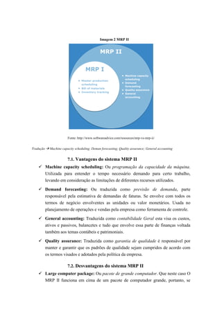 Imagem 2 MRP II
Fonte: http://www.softwareadvice.com/resources/mrp-vs-mrp-ii/
Tradução  Machine capacity scheduling; Deman forecasting; Quality assurance; General accounting
7.1. Vantagens do sistema MRP II
 Machine capacity scheduling: Ou programação da capacidade da máquina.
Utilizada para entender o tempo necessário demando para certo trabalho,
levando em consideração as limitações de diferentes recursos utilizados.
 Demand forecasting: Ou traduzida como previsão de demanda, parte
responsável pela estimativa de demandas de faturas. Se envolve com todos os
termos de negócio envolventes as unidades ou valor monetários. Usada no
planejamento de operações e vendas pela empresa como ferramenta de controle.
 General accounting: Traduzida como contabilidade Geral esta visa os custos,
ativos e passivos, balancetes e tudo que envolve essa parte de finanças voltada
também aos temas contábeis e patrimoniais.
 Quality assurance: Traduzida como garantia de qualidade é responsável por
manter e garantir que os padrões de qualidade sejam cumpridos de acordo com
os termos visados e adotados pela política da empresa.
7.2. Desvantagens do sistema MRP II
 Large computer package: Ou pacote de grande computador. Que neste caso O
MRP II funciona em cima de um pacote de computador grande, portanto, se
 