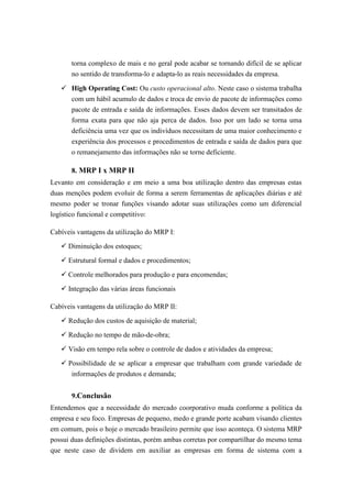torna complexo de mais e no geral pode acabar se tornando difícil de se aplicar
no sentido de transforma-lo e adapta-lo as reais necessidades da empresa.
 High Operating Cost: Ou custo operacional alto. Neste caso o sistema trabalha
com um hábil acumulo de dados e troca de envio de pacote de informações como
pacote de entrada e saída de informações. Esses dados devem ser transitados de
forma exata para que não aja perca de dados. Isso por um lado se torna uma
deficiência uma vez que os indivíduos necessitam de uma maior conhecimento e
experiência dos processos e procedimentos de entrada e saída de dados para que
o remanejamento das informações não se torne deficiente.
8. MRP I x MRP II
Levanto em consideração e em meio a uma boa utilização dentro das empresas estas
duas menções podem evoluir de forma a serem ferramentas de aplicações diárias e até
mesmo poder se tronar funções visando adotar suas utilizações como um diferencial
logístico funcional e competitivo:
Cabíveis vantagens da utilização do MRP I:
 Diminuição dos estoques;
 Estrutural formal e dados e procedimentos;
 Controle melhorados para produção e para encomendas;
 Integração das várias áreas funcionais
Cabíveis vantagens da utilização do MRP II:
 Redução dos custos de aquisição de material;
 Redução no tempo de mão-de-obra;
 Visão em tempo rela sobre o controle de dados e atividades da empresa;
 Possibilidade de se aplicar a empresar que trabalham com grande variedade de
informações de produtos e demanda;
9.Conclusão
Entendemos que a necessidade do mercado coorporativo muda conforme a política da
empresa e seu foco. Empresas de pequeno, medo e grande porte acabam visando clientes
em comum, pois o hoje o mercado brasileiro permite que isso aconteça. O sistema MRP
possui duas definições distintas, porém ambas corretas por compartilhar do mesmo tema
que neste caso de dividem em auxiliar as empresas em forma de sistema com a
 