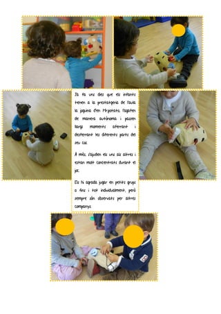 Ja fa uns dies que els infants
tenen a la prestatgeria de l’aula
la joguina d’en Mr.potato, l’agafen
de manera autònoma i passen
llargs     moments    aferrant     i
desferrant les diferents parts del
seu cos.

A més, s’ajuden els uns als altres i
estan molt concentrats durant el
joc.

Els hi agrada jugar en petits grups
o fins i tot individualment, però
sempre són observats per altres
companys.
 