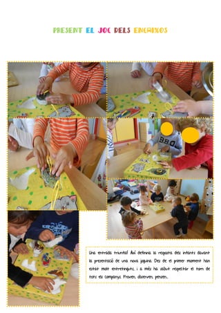 PRESENT EL JOC DELS ENCAIXOS




        Una entrada triunfal! Així definiria la resposta dels infants davant
        la presentació de una nova joguina. Des de el primer moment han
        estat molt entretinguts, i a més ha sabut respectar el torn de
        tots els companys. Proven, observen, pensen...
 