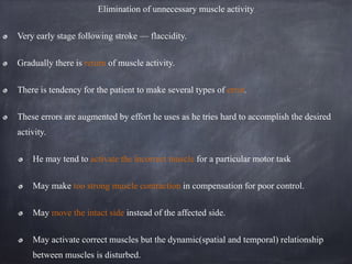 Elimination of unnecessary muscle activity
Very early stage following stroke — flaccidity.
Gradually there is return of muscle activity.
There is tendency for the patient to make several types of error.
These errors are augmented by effort he uses as he tries hard to accomplish the desired
activity.
He may tend to activate the incorrect muscle for a particular motor task
May make too strong muscle contraction in compensation for poor control.
May move the intact side instead of the affected side.
May activate correct muscles but the dynamic(spatial and temporal) relationship
between muscles is disturbed.
 