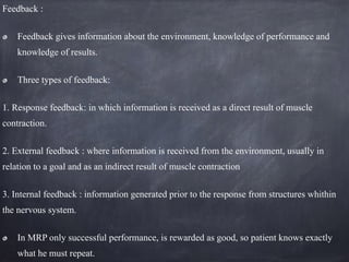 Feedback :
Feedback gives information about the environment, knowledge of performance and
knowledge of results.
Three types of feedback:
1. Response feedback: in which information is received as a direct result of muscle
contraction.
2. External feedback : where information is received from the environment, usually in
relation to a goal and as an indirect result of muscle contraction
3. Internal feedback : information generated prior to the response from structures whithin
the nervous system.
In MRP only successful performance, is rewarded as good, so patient knows exactly
what he must repeat.
 