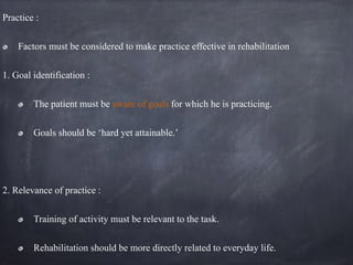 Practice :
Factors must be considered to make practice effective in rehabilitation
1. Goal identification :
The patient must be aware of goals for which he is practicing.
Goals should be ‘hard yet attainable.’
2. Relevance of practice :
Training of activity must be relevant to the task.
Rehabilitation should be more directly related to everyday life.
 