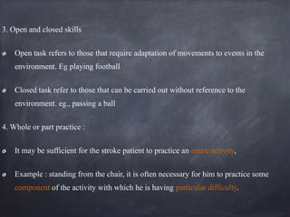 3. Open and closed skills
Open task refers to those that require adaptation of movements to events in the
environment. Eg playing football
Closed task refer to those that can be carried out without reference to the
environment. eg., passing a ball
4. Whole or part practice :
It may be sufficient for the stroke patient to practice an entire activity,
Example : standing from the chair, it is often necessary for him to practice some
component of the activity with which he is having particular difficulty.
 