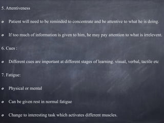 5. Attentiveness
Patient will need to be reminded to concentrate and be attentive to what he is doing.
If too much of information is given to him, he may pay attention to what is irrelevent.
6. Cues :
Different cues are important at different stages of learning. visual, verbal, tactile etc
7. Fatigue:
Physical or mental
Can be given rest in normal fatigue
Change to interesting task which activates different muscles.
 