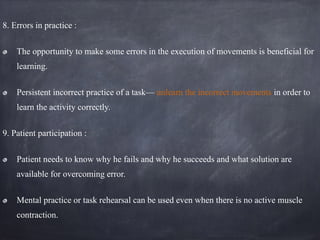 8. Errors in practice :
The opportunity to make some errors in the execution of movements is beneficial for
learning.
Persistent incorrect practice of a task— unlearn the incorrect movements in order to
learn the activity correctly.
9. Patient participation :
Patient needs to know why he fails and why he succeeds and what solution are
available for overcoming error.
Mental practice or task rehearsal can be used even when there is no active muscle
contraction.
 