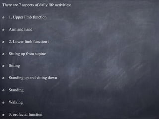 There are 7 aspects of daily life activities:
1. Upper limb function
Arm and hand
2. Lower limb function :
Sitting up from supine
Sitting
Standing up and sitting down
Standing
Walking
3. orofacial function
 
