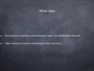 Main idea
Developed by Australian physiotherapist Janet Carr and Roberta Sheperd
‘Task oriented focused on relearning of daily activities.’
 