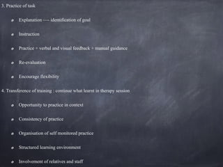 3. Practice of task
Explanation —- identification of goal
Instruction
Practice + verbal and visual feedback + manual guidance
Re-evaluation
Encourage flexibility
4. Transference of training : continue what learnt in therapy session
Opportunity to practice in context
Consistency of practice
Organisation of self monitored practice
Structured learning environment
Involvement of relatives and staff
 
