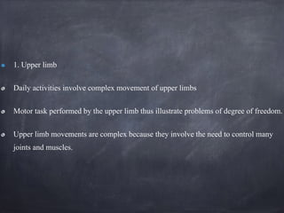 1. Upper limb
Daily activities involve complex movement of upper limbs
Motor task performed by the upper limb thus illustrate problems of degree of freedom.
Upper limb movements are complex because they involve the need to control many
joints and muscles.
 