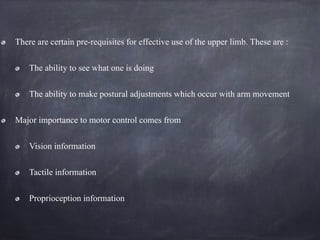 There are certain pre-requisites for effective use of the upper limb. These are :
The ability to see what one is doing
The ability to make postural adjustments which occur with arm movement
Major importance to motor control comes from
Vision information
Tactile information
Proprioception information
 