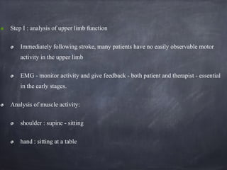 Step I : analysis of upper limb function
Immediately following stroke, many patients have no easily observable motor
activity in the upper limb
EMG - monitor activity and give feedback - both patient and therapist - essential
in the early stages.
Analysis of muscle activity:
shoulder : supine - sitting
hand : sitting at a table
 