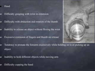 Hand
Difficulty grasping with wrist in extension
Difficulty with abduction and rotation of the thumb
Inability to release an object without flexing the wrist
Excessive extension of fingers and thumb on release
Tendency to pronate the forearm excessively while holding on to or picking up an
object.
Inability to hold different objects while moving arm
Difficulty cupping the hand
 