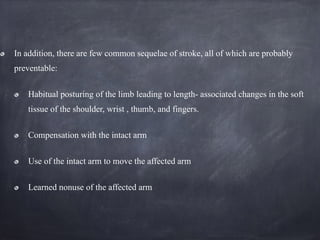 In addition, there are few common sequelae of stroke, all of which are probably
preventable:
Habitual posturing of the limb leading to length- associated changes in the soft
tissue of the shoulder, wrist , thumb, and fingers.
Compensation with the intact arm
Use of the intact arm to move the affected arm
Learned nonuse of the affected arm
 