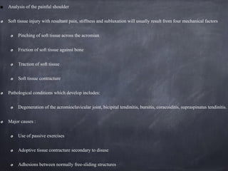 Analysis of the painful shoulder
Soft tissue injury with resultant pain, stiffness and subluxation will usually result from four mechanical factors
Pinching of soft tissue across the acromian
Friction of soft tissue against bone
Traction of soft tissue
Soft tissue contracture
Pathological conditions which develop includes:
Degeneration of the acromioclavicular joint, bicipital tendinitis, bursitis, coracoiditis, supraspinatus tendinitis.
Major causes :
Use of passive exercises
Adoptive tissue contracture secondary to disuse
Adhesions between normally free-sliding structures
 
