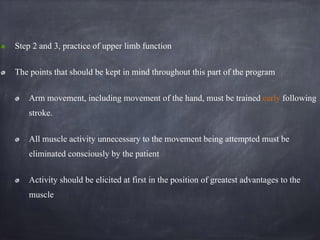 Step 2 and 3, practice of upper limb function
The points that should be kept in mind throughout this part of the program
Arm movement, including movement of the hand, must be trained early following
stroke.
All muscle activity unnecessary to the movement being attempted must be
eliminated consciously by the patient
Activity should be elicited at first in the position of greatest advantages to the
muscle
 