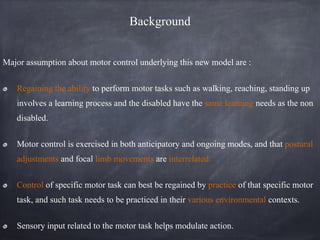 Background
Major assumption about motor control underlying this new model are :
Regaining the ability to perform motor tasks such as walking, reaching, standing up
involves a learning process and the disabled have the same learning needs as the non
disabled.
Motor control is exercised in both anticipatory and ongoing modes, and that postural
adjustments and focal limb movements are interrelated.
Control of specific motor task can best be regained by practice of that specific motor
task, and such task needs to be practiced in their various environmental contexts.
Sensory input related to the motor task helps modulate action.
 